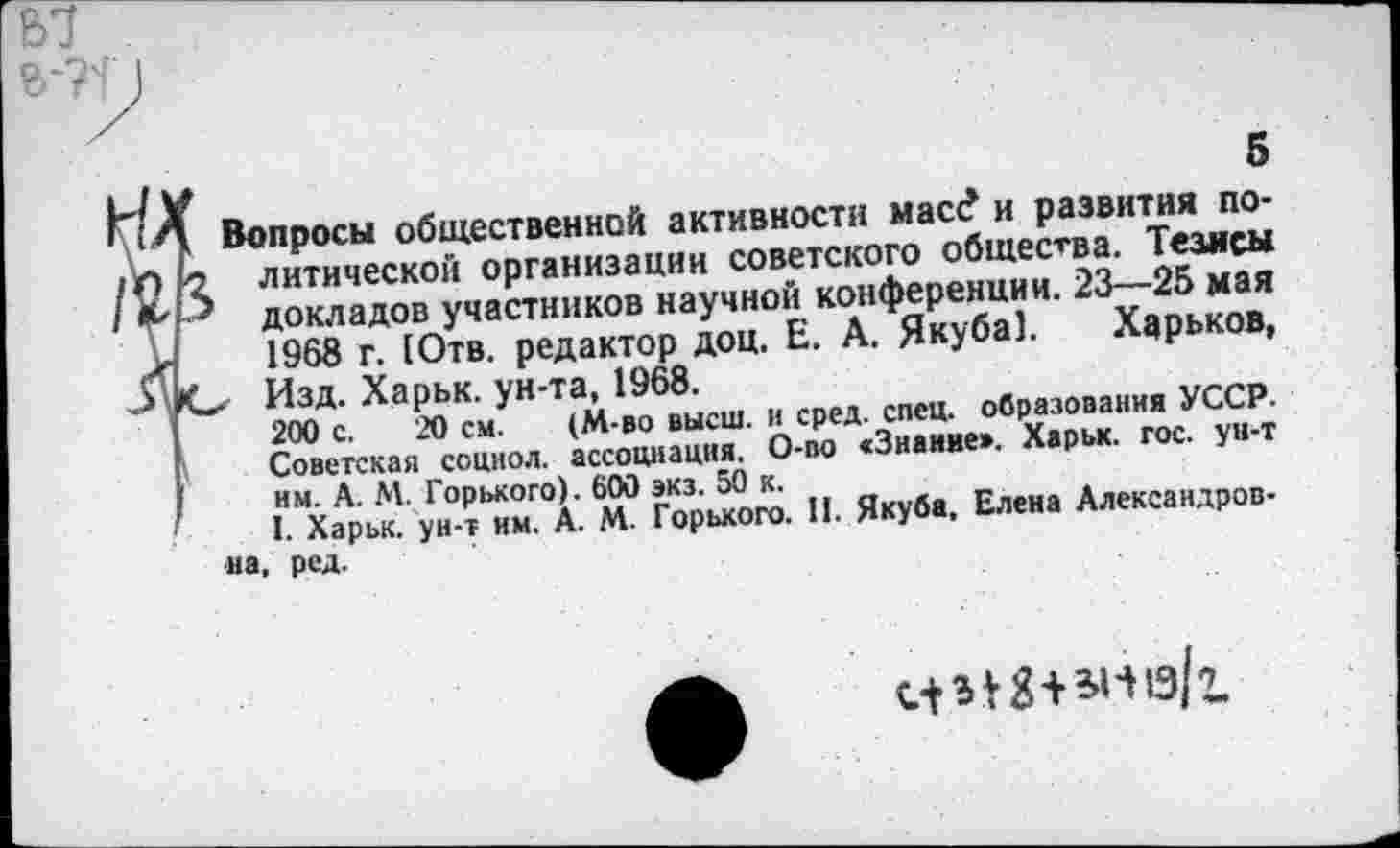 ﻿5	5
к Вопросы общественной активности масс? и развития по-2 литической организации советского общества. Тезясы докладов участников научной конференции. 23—25 мая 1968 г. [Отв. редактор доц. Е. А. Якуба]. Харьков, Ю Изд. Харьк. ун-та, 1968.
200 с. 20 с.м. (М-во высш, и сред. спец, образования УССР. Советская соцнол. ассоциация. О-во «Знание». Харьк. гос. ун-т им. А. М. Горького). 600 экз. 50 к.
I. Харьк. ун-т им. А. М. Горького. И. Якуба, Елена Александров-
на, ред.